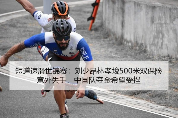 短道速滑世锦赛：刘少昂林孝埈500米双保险意外失手，中国队夺金希望受挫