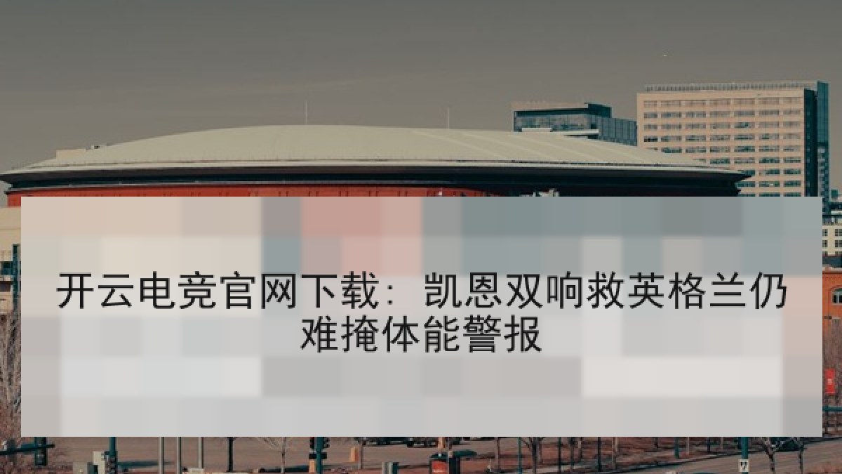 开云电竞官网下载: 凯恩双响救英格兰仍难掩体能警报 开云电竞官网下载: 凯恩双响救英格兰仍难掩体能警报