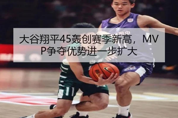 大谷翔平45轰创赛季新高，MVP争夺优势进一步扩大