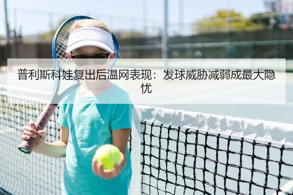 普利斯科娃复出后温网表现：发球威胁减弱成最大隐忧